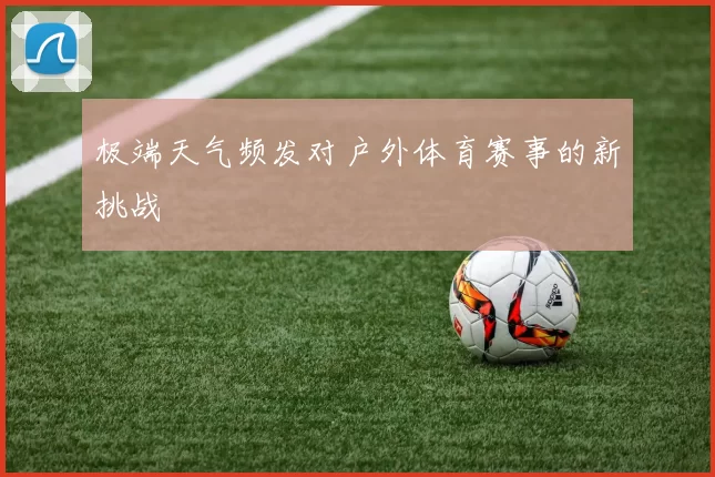 极端天气频发对户外体育赛事的新挑战