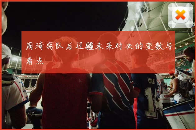 周琦离队后辽疆未来对决的变数与看点