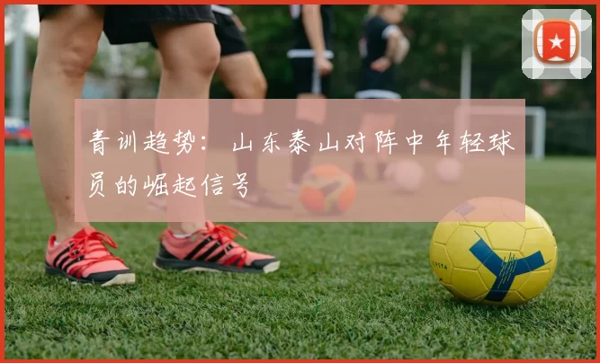 青训趋势：山东泰山对阵中年轻球员的崛起信号