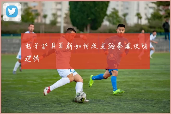 电子护具革新如何改变跆拳道攻防逻辑