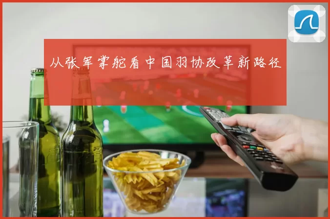 从张军掌舵看中国羽协改革新路径