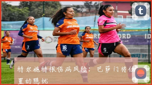 特尔施特根伤病风险：巴萨门将位置的隐忧